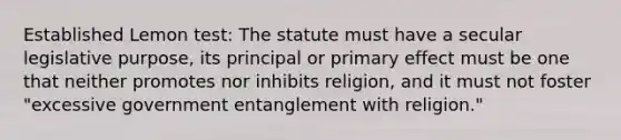 Established Lemon test: The statute must have a secular legislative purpose, its principal or primary effect must be one that neither promotes nor inhibits religion, and it must not foster "excessive government entanglement with religion."