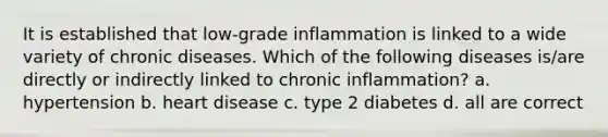 It is established that low-grade inflammation is linked to a wide variety of chronic diseases. Which of the following diseases is/are directly or indirectly linked to chronic inflammation? a. hypertension b. heart disease c. type 2 diabetes d. all are correct