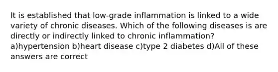 It is established that low-grade inflammation is linked to a wide variety of chronic diseases. Which of the following diseases is are directly or indirectly linked to chronic inflammation? a)hypertension b)heart disease c)type 2 diabetes d)All of these answers are correct