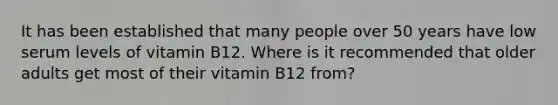 It has been established that many people over 50 years have low serum levels of vitamin B12. Where is it recommended that older adults get most of their vitamin B12 from?