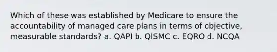 Which of these was established by Medicare to ensure the accountability of managed care plans in terms of objective, measurable standards? a. QAPI b. QISMC c. EQRO d. NCQA