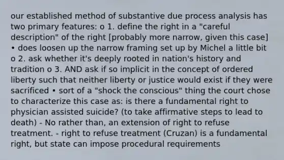 our established method of substantive due process analysis has two primary features: o 1. define the right in a "careful description" of the right [probably more narrow, given this case] • does loosen up the narrow framing set up by Michel a little bit o 2. ask whether it's deeply rooted in nation's history and tradition o 3. AND ask if so implicit in the concept of ordered liberty such that neither liberty or justice would exist if they were sacrificed • sort of a "shock the conscious" thing the court chose to characterize this case as: is there a fundamental right to physician assisted suicide? (to take affirmative steps to lead to death) - No rather than, an extension of right to refuse treatment. - right to refuse treatment (Cruzan) is a fundamental right, but state can impose procedural requirements