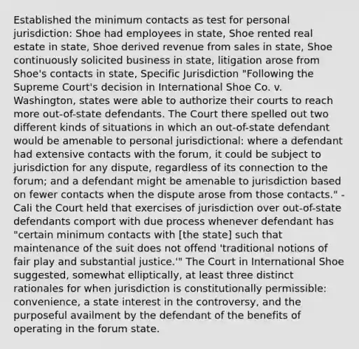 Established the minimum contacts as test for personal jurisdiction: Shoe had employees in state, Shoe rented real estate in state, Shoe derived revenue from sales in state, Shoe continuously solicited business in state, litigation arose from Shoe's contacts in state, Specific Jurisdiction "Following the Supreme Court's decision in International Shoe Co. v. Washington, states were able to authorize their courts to reach more out-of-state defendants. The Court there spelled out two different kinds of situations in which an out-of-state defendant would be amenable to personal jurisdictional: where a defendant had extensive contacts with the forum, it could be subject to jurisdiction for any dispute, regardless of its connection to the forum; and a defendant might be amenable to jurisdiction based on fewer contacts when the dispute arose from those contacts." - Cali the Court held that exercises of jurisdiction over out-of-state defendants comport with due process whenever defendant has "certain minimum contacts with [the state] such that maintenance of the suit does not offend 'traditional notions of fair play and substantial justice.'" The Court in International Shoe suggested, somewhat elliptically, at least three distinct rationales for when jurisdiction is constitutionally permissible: convenience, a state interest in the controversy, and the purposeful availment by the defendant of the benefits of operating in the forum state.