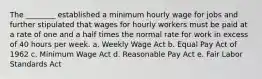 The ________ established a minimum hourly wage for jobs and further stipulated that wages for hourly workers must be paid at a rate of one and a half times the normal rate for work in excess of 40 hours per week. a. Weekly Wage Act b. Equal Pay Act of 1962 c. Minimum Wage Act d. Reasonable Pay Act e. Fair Labor Standards Act