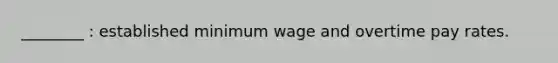 ________ : established minimum wage and overtime pay rates.