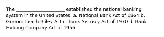 The _____________________ established the national banking system in the United States. a. National Bank Act of 1864 b. Gramm-Leach-Bliley Act c. Bank Secrecy Act of 1970 d. Bank Holding Company Act of 1956