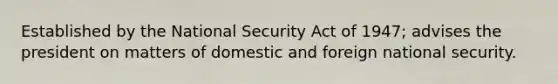 Established by the National Security Act of 1947; advises the president on matters of domestic and foreign national security.