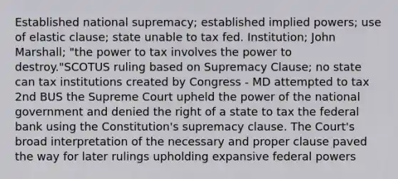 Established national supremacy; established implied powers; use of elastic clause; state unable to tax fed. Institution; John Marshall; "the power to tax involves the power to destroy."SCOTUS ruling based on Supremacy Clause; no state can tax institutions created by Congress - MD attempted to tax 2nd BUS the Supreme Court upheld the power of the national government and denied the right of a state to tax the federal bank using the Constitution's supremacy clause. The Court's broad interpretation of the necessary and proper clause paved the way for later rulings upholding expansive federal powers