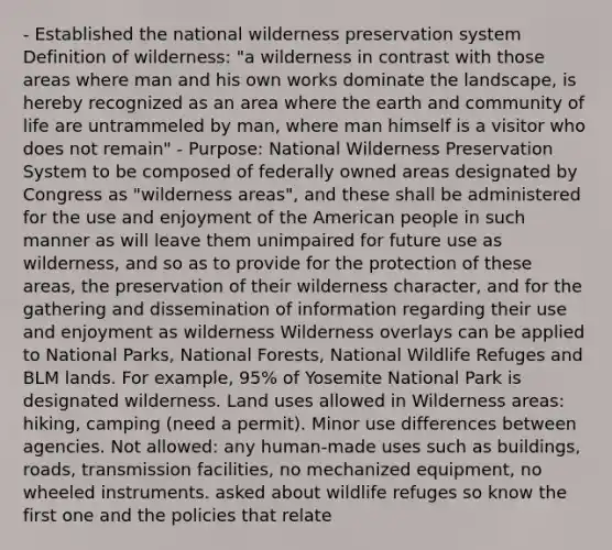 - Established the national wilderness preservation system Definition of wilderness: "a wilderness in contrast with those areas where man and his own works dominate the landscape, is hereby recognized as an area where the earth and community of life are untrammeled by man, where man himself is a visitor who does not remain" - Purpose: National Wilderness Preservation System to be composed of federally owned areas designated by Congress as "wilderness areas", and these shall be administered for the use and enjoyment of the American people in such manner as will leave them unimpaired for future use as wilderness, and so as to provide for the protection of these areas, the preservation of their wilderness character, and for the gathering and dissemination of information regarding their use and enjoyment as wilderness Wilderness overlays can be applied to National Parks, National Forests, National Wildlife Refuges and BLM lands. For example, 95% of Yosemite National Park is designated wilderness. Land uses allowed in Wilderness areas: hiking, camping (need a permit). Minor use differences between agencies. Not allowed: any human-made uses such as buildings, roads, transmission facilities, no mechanized equipment, no wheeled instruments. asked about wildlife refuges so know the first one and the policies that relate