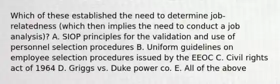 Which of these established the need to determine job-relatedness (which then implies the need to conduct a job analysis)? A. SIOP principles for the validation and use of personnel selection procedures B. Uniform guidelines on employee selection procedures issued by the EEOC C. Civil rights act of 1964 D. Griggs vs. Duke power co. E. All of the above