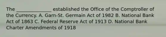 The​ _______________ established the Office of the Comptroller of the Currency. A. Garn-St. Germain Act of 1982 B. National Bank Act of 1863 C. Federal Reserve Act of 1913 D. National Bank Charter Amendments of 1918