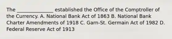 The​ _______________ established the Office of the Comptroller of the Currency. A. National Bank Act of 1863 B. National Bank Charter Amendments of 1918 C. ​Garn-St. Germain Act of 1982 D. Federal Reserve Act of 1913