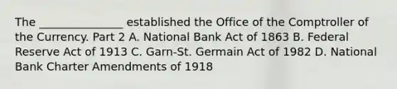 The​ _______________ established the Office of the Comptroller of the Currency. Part 2 A. National Bank Act of 1863 B. Federal Reserve Act of 1913 C. ​Garn-St. Germain Act of 1982 D. National Bank Charter Amendments of 1918