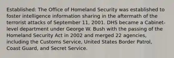 Established: The Office of Homeland Security was established to foster intelligence information sharing in the aftermath of the terrorist attacks of September 11, 2001. DHS became a Cabinet-level department under George W. Bush with the passing of the Homeland Security Act in 2002 and merged 22 agencies, including the Customs Service, United States Border Patrol, Coast Guard, and Secret Service.