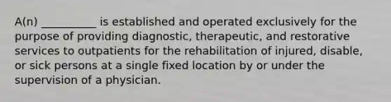 A(n) __________ is established and operated exclusively for the purpose of providing diagnostic, therapeutic, and restorative services to outpatients for the rehabilitation of injured, disable, or sick persons at a single fixed location by or under the supervision of a physician.