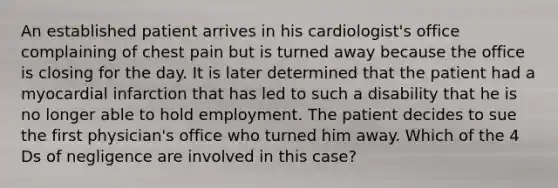 An established patient arrives in his cardiologist's office complaining of chest pain but is turned away because the office is closing for the day. It is later determined that the patient had a myocardial infarction that has led to such a disability that he is no longer able to hold employment. The patient decides to sue the first physician's office who turned him away. Which of the 4 Ds of negligence are involved in this case?