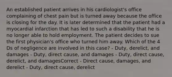 An established patient arrives in his cardiologist's office complaining of chest pain but is turned away because the office is closing for the day. It is later determined that the patient had a myocardial infarction that has led to such a disability that he is no longer able to hold employment. The patient decides to sue the first physician's office who turned him away. Which of the 4 Ds of negligence are involved in this case? - Duty, derelict, and damages - Duty, direct cause, and damages - Duty, direct cause, derelict, and damagesCorrect - Direct cause, damages, and derelict - Duty, direct cause, derelict