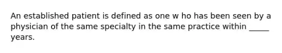 An established patient is defined as one w ho has been seen by a physician of the same specialty in the same practice within _____ years.