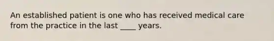 An established patient is one who has received medical care from the practice in the last ____ years.