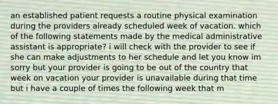 an established patient requests a routine physical examination during the providers already scheduled week of vacation. which of the following statements made by the medical administrative assistant is appropriate? i will check with the provider to see if she can make adjustments to her schedule and let you know im sorry but your provider is going to be out of the country that week on vacation your provider is unavailable during that time but i have a couple of times the following week that m