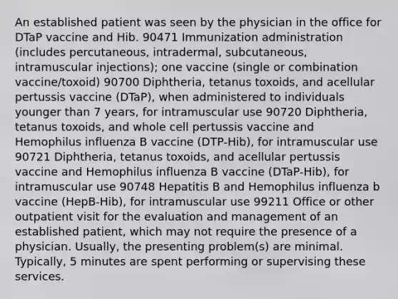 An established patient was seen by the physician in the office for DTaP vaccine and Hib. 90471 Immunization administration (includes percutaneous, intradermal, subcutaneous, intramuscular injections); one vaccine (single or combination vaccine/toxoid) 90700 Diphtheria, tetanus toxoids, and acellular pertussis vaccine (DTaP), when administered to individuals younger than 7 years, for intramuscular use 90720 Diphtheria, tetanus toxoids, and whole cell pertussis vaccine and Hemophilus influenza B vaccine (DTP-Hib), for intramuscular use 90721 Diphtheria, tetanus toxoids, and acellular pertussis vaccine and Hemophilus influenza B vaccine (DTaP-Hib), for intramuscular use 90748 Hepatitis B and Hemophilus influenza b vaccine (HepB-Hib), for intramuscular use 99211 Office or other outpatient visit for the evaluation and management of an established patient, which may not require the presence of a physician. Usually, the presenting problem(s) are minimal. Typically, 5 minutes are spent performing or supervising these services.