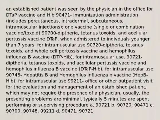 an established patient was seen by the physician in the office for DTaP vaccine and Hib 90471- immunization administration (includes percutaneous, intradermal, subcutaneous, intramuscular injections); one vaccine (single or combination vaccine/toxoid) 90700-diptheria, tetanus toxoids, and acellular pertussis vaccine DTaP, when admistered to indivduals younger than 7 years, for intramuscular use 90720-diptheria, tetanus toxoids, and whole cell pertussis vaccine and hemophilus influenza B vaccine (DTP-Hib), for intramuscular use. 90721- diptheria, tetanus toxoids, and acellular pertussis vaccine and hemophilus influenza B vaccine (DTaP-Hib), for intramuscular use 90748- Hepatitis B and Hemophilus influenza b vaccine (HepB-Hib), for intramuscular use 99211- office or other outpatient visit for the evaluation and management of an established patient, which may not require the presence of a physician. usually, the presenting problems are minimal. typically 5 minutes are spent performing or supervising procedure a. 90721 b. 90720, 90471 c. 90700, 90748, 99211 d. 90471, 90721