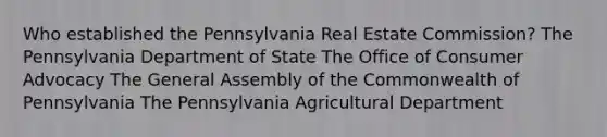 Who established the Pennsylvania Real Estate Commission? The Pennsylvania Department of State The Office of Consumer Advocacy The General Assembly of the Commonwealth of Pennsylvania The Pennsylvania Agricultural Department