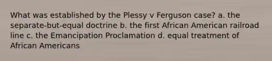 What was established by the Plessy v Ferguson case? a. the separate-but-equal doctrine b. the first African American railroad line c. the Emancipation Proclamation d. equal treatment of African Americans