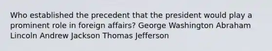 Who established the precedent that the president would play a prominent role in foreign affairs? George Washington Abraham Lincoln Andrew Jackson Thomas Jefferson