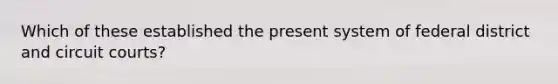 Which of these established the present system of federal district and circuit courts?