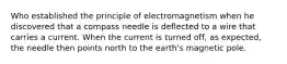 Who established the principle of electromagnetism when he discovered that a compass needle is deflected to a wire that carries a current. When the current is turned off, as expected, the needle then points north to the earth's magnetic pole.