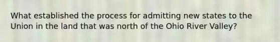 What established the process for admitting new states to the Union in the land that was north of the Ohio River Valley?