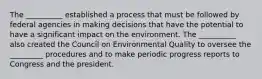 The __________ established a process that must be followed by federal agencies in making decisions that have the potential to have a significant impact on the environment. The __________ also created the Council on Environmental Quality to oversee the _________ procedures and to make periodic progress reports to Congress and the president.