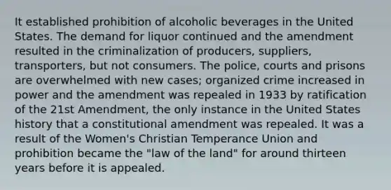 It established prohibition of alcoholic beverages in the United States. The demand for liquor continued and the amendment resulted in the criminalization of producers, suppliers, transporters, but not consumers. The police, courts and prisons are overwhelmed with new cases; organized crime increased in power and the amendment was repealed in 1933 by ratification of the 21st Amendment, the only instance in the United States history that a constitutional amendment was repealed. It was a result of the Women's Christian Temperance Union and prohibition became the "law of the land" for around thirteen years before it is appealed.