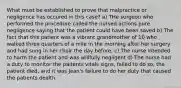 What must be established to prove that malpractice or negligence has occured in this case? a) THe surgeon who performed the procedure called the nursed actions pure negligence saying that the patient could have been saved b) The fact that this patient was a vibrant grandmother of 10 who walked three quarters of a mile in the morning after her surgery and had sung in her choir the day before. c) The nurse intended to harm the patient and was willfully negligent d) The nurse had a duty to monitor the paitents vitals signs, failed to do so, the patient died, and it was Jean's failure to do her duty that caused the patients dealth.