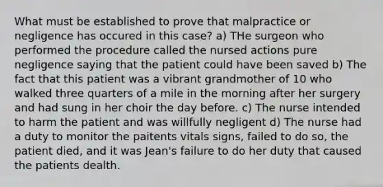 What must be established to prove that malpractice or negligence has occured in this case? a) THe surgeon who performed the procedure called the nursed actions pure negligence saying that the patient could have been saved b) The fact that this patient was a vibrant grandmother of 10 who walked three quarters of a mile in the morning after her surgery and had sung in her choir the day before. c) The nurse intended to harm the patient and was willfully negligent d) The nurse had a duty to monitor the paitents vitals signs, failed to do so, the patient died, and it was Jean's failure to do her duty that caused the patients dealth.