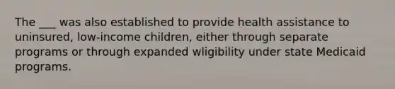 The ___ was also established to provide health assistance to uninsured, low-income children, either through separate programs or through expanded wligibility under state Medicaid programs.