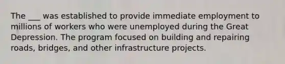 The ___ was established to provide immediate employment to millions of workers who were unemployed during the Great Depression. The program focused on building and repairing roads, bridges, and other infrastructure projects.