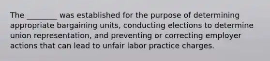 The ________ was established for the purpose of determining appropriate bargaining units, conducting elections to determine union representation, and preventing or correcting employer actions that can lead to unfair labor practice charges.