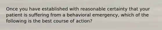 Once you have established with reasonable certainty that your patient is suffering from a behavioral​ emergency, which of the following is the best course of​ action?