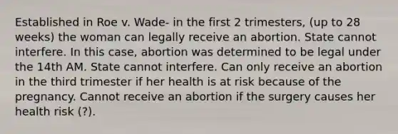 Established in Roe v. Wade- in the first 2 trimesters, (up to 28 weeks) the woman can legally receive an abortion. State cannot interfere. In this case, abortion was determined to be legal under the 14th AM. State cannot interfere. Can only receive an abortion in the third trimester if her health is at risk because of the pregnancy. Cannot receive an abortion if the surgery causes her health risk (?).