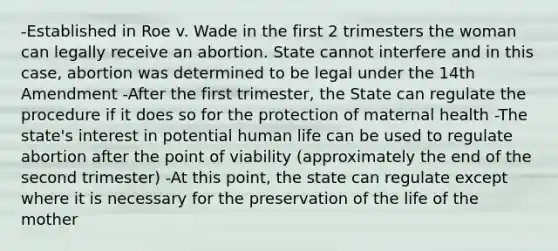 -Established in Roe v. Wade in the first 2 trimesters the woman can legally receive an abortion. State cannot interfere and in this case, abortion was determined to be legal under the 14th Amendment -After the first trimester, the State can regulate the procedure if it does so for the protection of maternal health -The state's interest in potential human life can be used to regulate abortion after the point of viability (approximately the end of the second trimester) -At this point, the state can regulate except where it is necessary for the preservation of the life of the mother