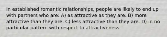 In established romantic relationships, people are likely to end up with partners who are: A) as attractive as they are. B) more attractive than they are. C) less attractive than they are. D) in no particular pattern with respect to attractiveness.