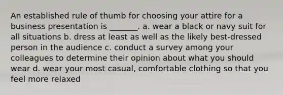 An established rule of thumb for choosing your attire for a business presentation is _______. a. wear a black or navy suit for all situations b. dress at least as well as the likely best-dressed person in the audience c. conduct a survey among your colleagues to determine their opinion about what you should wear d. wear your most casual, comfortable clothing so that you feel more relaxed