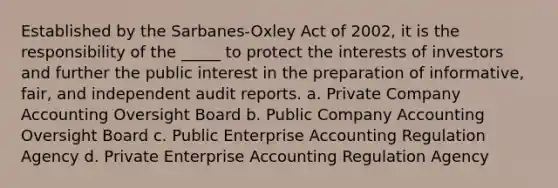 Established by the Sarbanes-Oxley Act of 2002, it is the responsibility of the _____ to protect the interests of investors and further the public interest in the preparation of informative, fair, and independent audit reports. a. Private Company Accounting Oversight Board b. Public Company Accounting Oversight Board c. Public Enterprise Accounting Regulation Agency d. Private Enterprise Accounting Regulation Agency