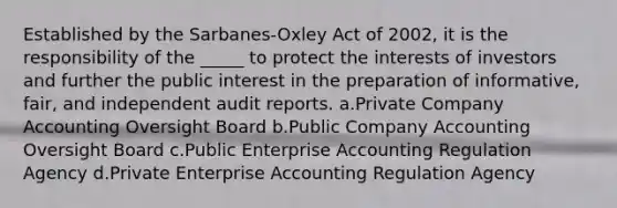 Established by the Sarbanes-Oxley Act of 2002, it is the responsibility of the _____ to protect the interests of investors and further the public interest in the preparation of informative, fair, and independent audit reports. a.Private Company Accounting Oversight Board b.Public Company Accounting Oversight Board c.Public Enterprise Accounting Regulation Agency d.Private Enterprise Accounting Regulation Agency