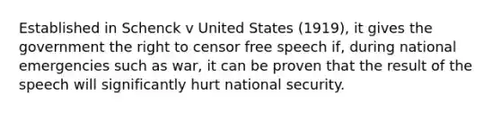 Established in Schenck v United States (1919), it gives the government the right to censor free speech if, during national emergencies such as war, it can be proven that the result of the speech will significantly hurt national security.