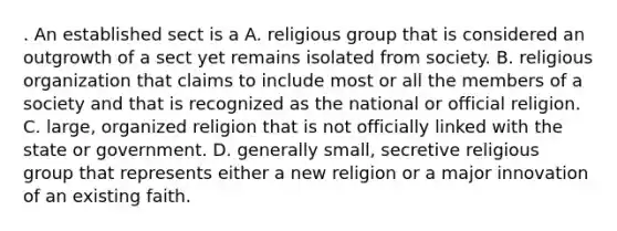 . An established sect is a A. religious group that is considered an outgrowth of a sect yet remains isolated from society. B. religious organization that claims to include most or all the members of a society and that is recognized as the national or official religion. C. large, organized religion that is not officially linked with the state or government. D. generally small, secretive religious group that represents either a new religion or a major innovation of an existing faith.