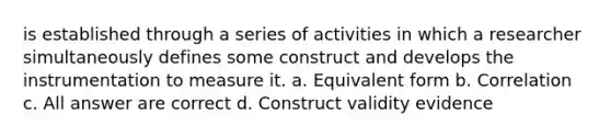 is established through a series of activities in which a researcher simultaneously defines some construct and develops the instrumentation to measure it. a. Equivalent form b. Correlation c. All answer are correct d. Construct validity evidence