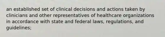 an established set of clinical decisions and actions taken by clinicians and other representatives of healthcare organizations in accordance with state and federal laws, regulations, and guidelines;